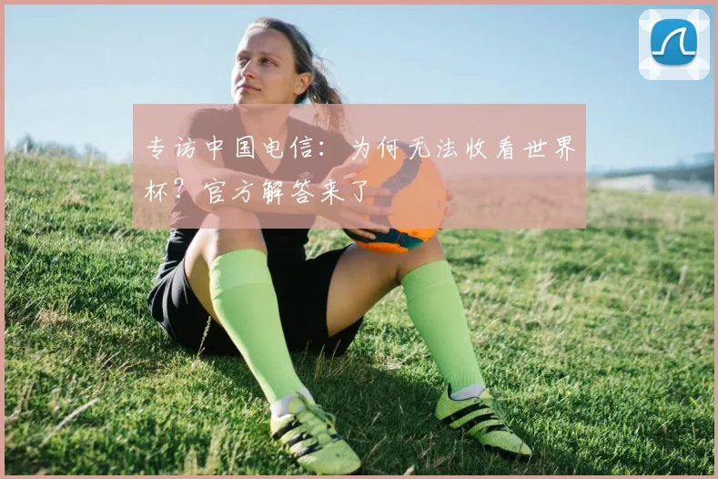 专访中国电信:为何无法收看世界杯?官方解答来了