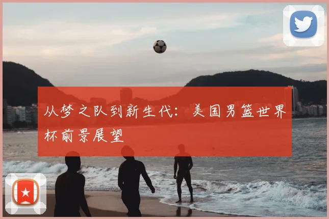 从梦之队到新生代：美国男篮世界杯前景展望