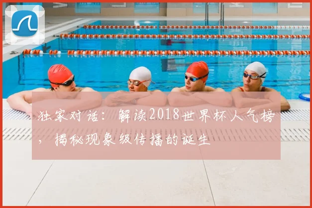 独家对话:解读2018世界杯人气榜,揭秘现象级传播的诞生