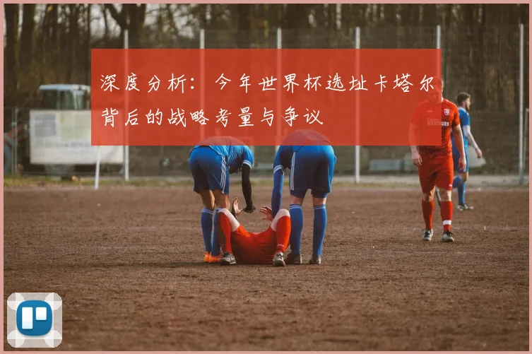 深度分析:今年世界杯选址卡塔尔背后的战略考量与争议