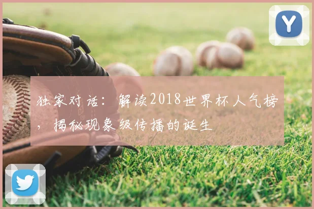 独家对话:解读2018世界杯人气榜,揭秘现象级传播的诞生