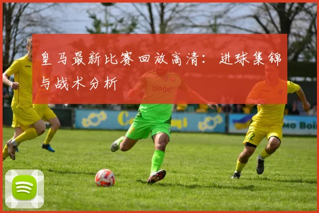 皇马最新比赛回放高清:进球集锦与战术分析