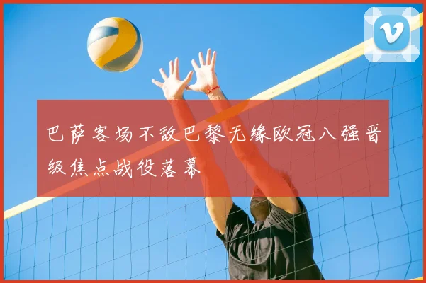 巴萨客场不敌巴黎无缘欧冠八强晋级焦点战役落幕