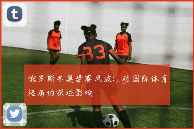 俄罗斯冬奥禁赛风波：对国际体育格局的深远影响