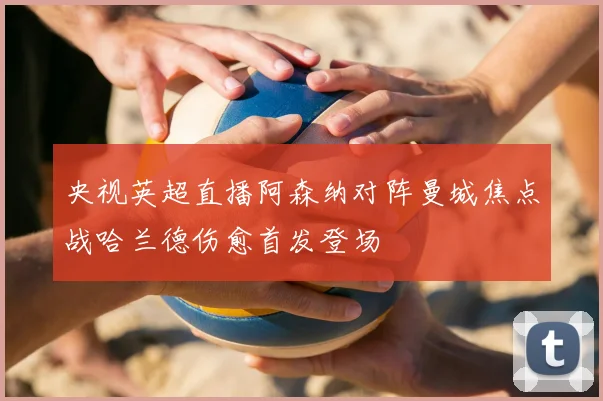 央视英超直播阿森纳对阵曼城焦点战哈兰德伤愈首发登场