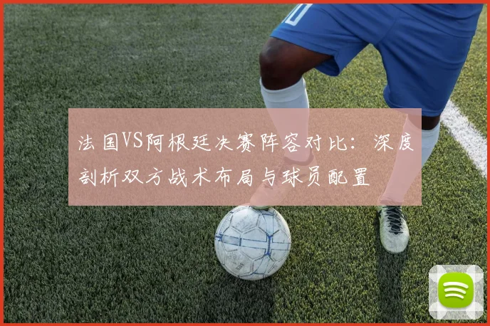 法国VS阿根廷决赛阵容对比：深度剖析双方战术布局与球员配置