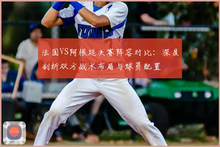 法国VS阿根廷决赛阵容对比：深度剖析双方战术布局与球员配置