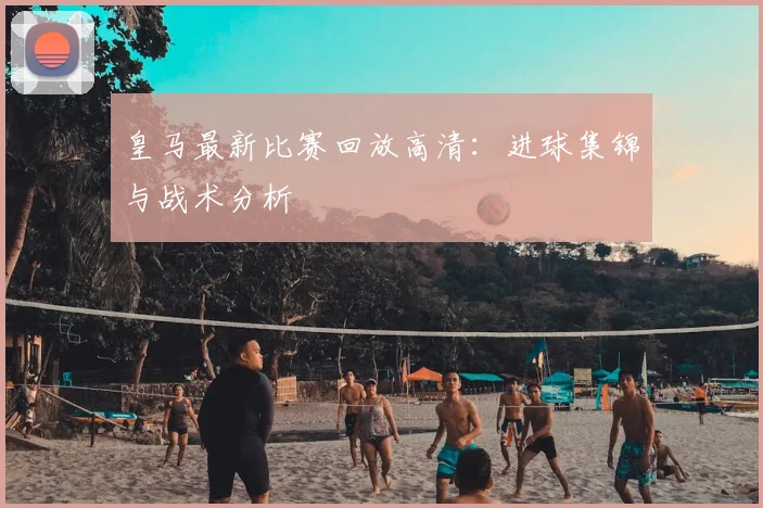 皇马最新比赛回放高清：进球集锦与战术分析