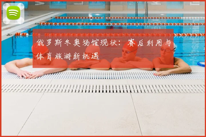 俄罗斯冬奥场馆现状：赛后利用与体育旅游新机遇