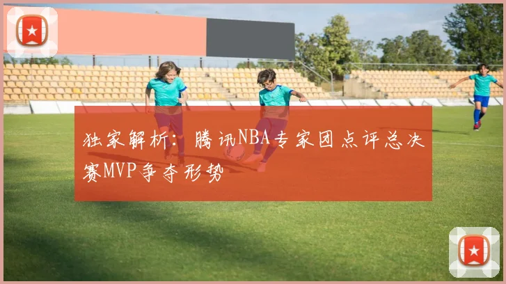 独家解析：腾讯NBA专家团点评总决赛MVP争夺形势